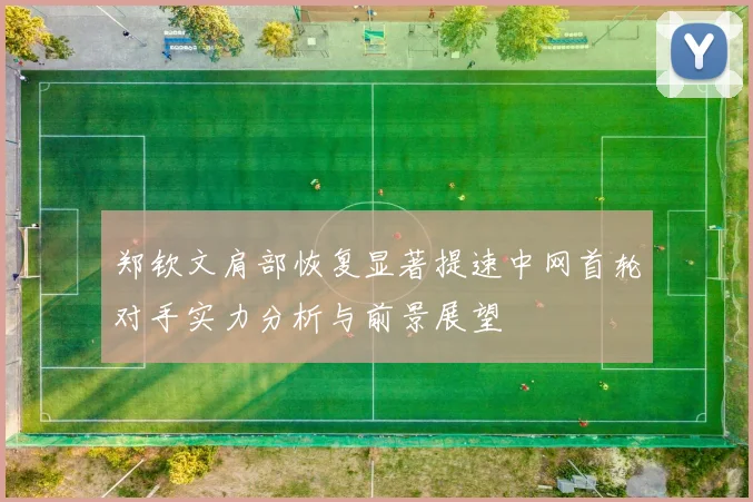 郑钦文肩部恢复显著提速中网首轮对手实力分析与前景展望