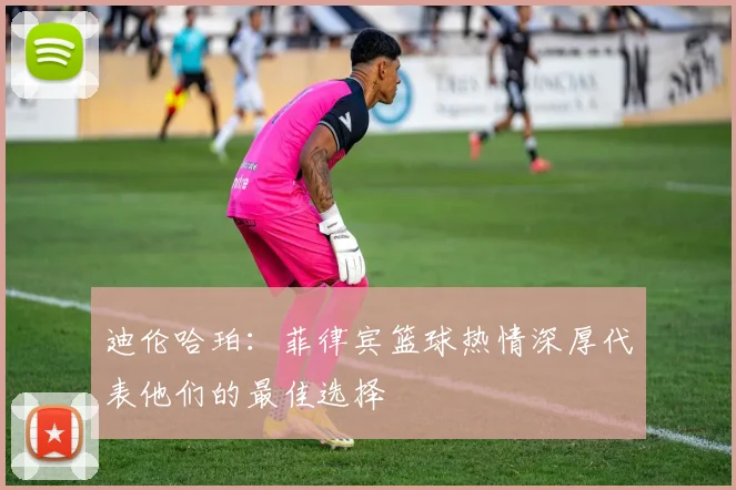 迪伦哈珀：菲律宾篮球热情深厚代表他们的最佳选择