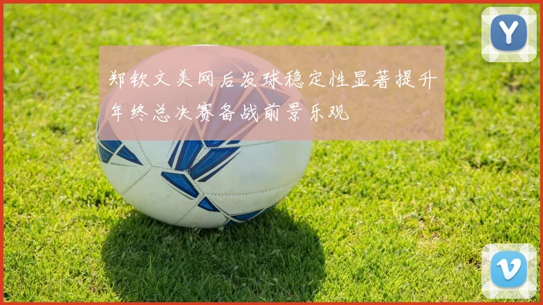 郑钦文美网后发球稳定性显著提升年终总决赛备战前景乐观