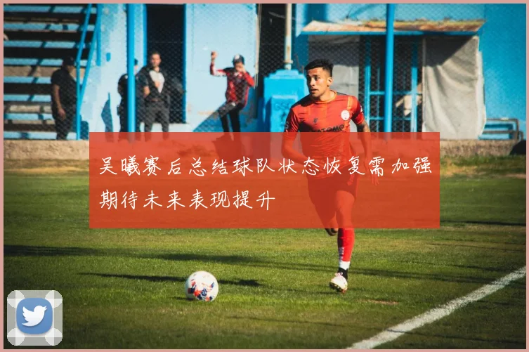 吴曦赛后总结球队状态恢复需加强期待未来表现提升