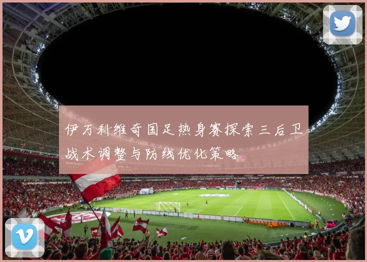 伊万科维奇国足热身赛探索三后卫战术调整与防线优化策略