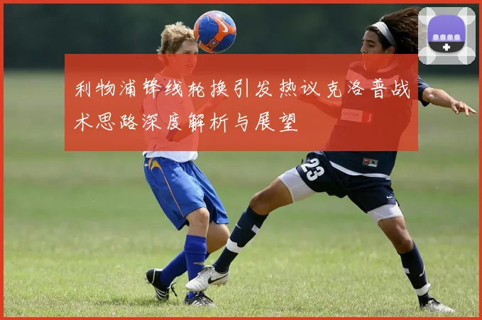 利物浦锋线轮换引发热议克洛普战术思路深度解析与展望