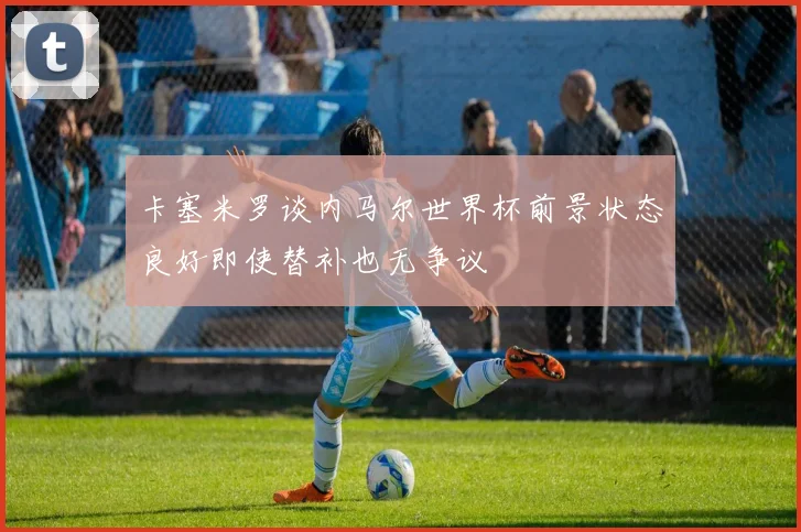 卡塞米罗谈内马尔世界杯前景状态良好即使替补也无争议