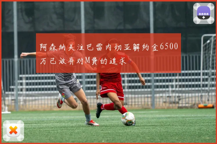 阿森纳关注巴雷内切亚解约金6500万已放弃对M费的追求
