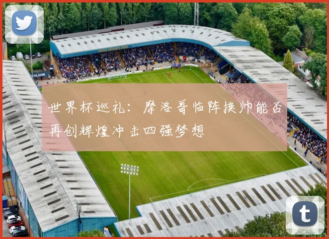 世界杯巡礼：摩洛哥临阵换帅能否再创辉煌冲击四强梦想