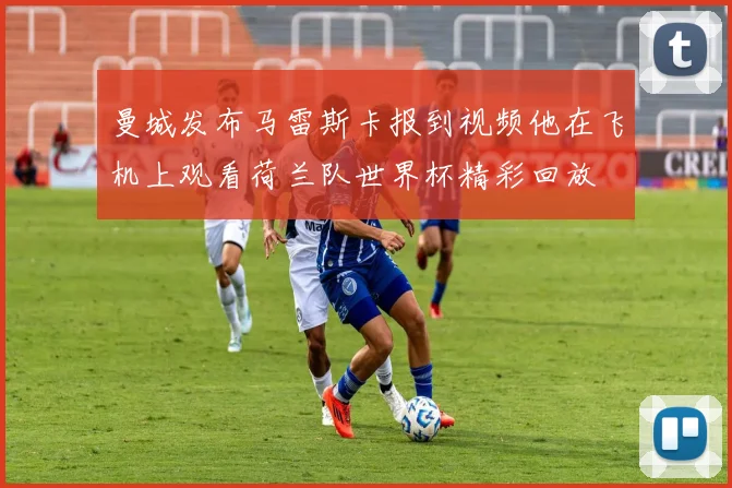曼城发布马雷斯卡报到视频他在飞机上观看荷兰队世界杯精彩回放