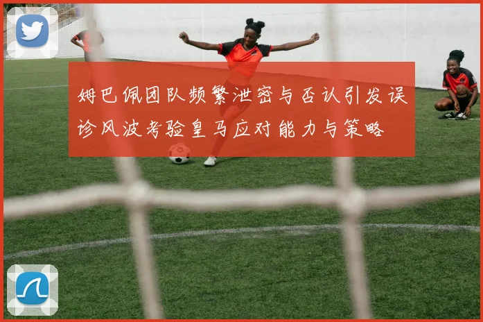 姆巴佩团队频繁泄密与否认引发误诊风波考验皇马应对能力与策略