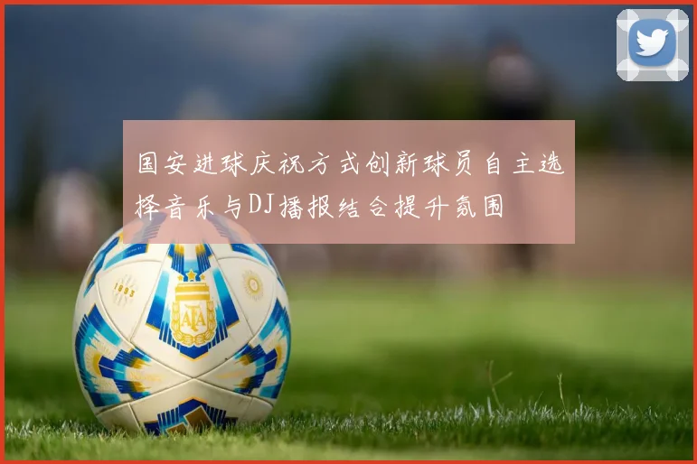 国安进球庆祝方式创新球员自主选择音乐与DJ播报结合提升氛围