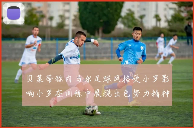 贝莱蒂称内马尔足球风格受小罗影响小罗在训练中展现出色努力精神