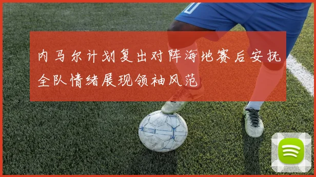 内马尔计划复出对阵海地赛后安抚全队情绪展现领袖风范