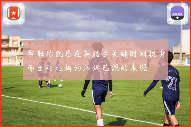 希勒称凯恩在英格兰关键时刻挺身而出对比梅西和姆巴佩的表现