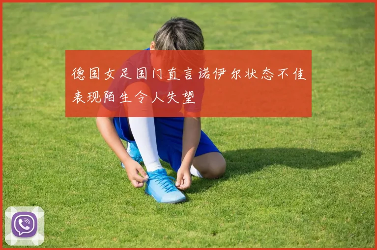德国女足国门直言诺伊尔状态不佳表现陌生令人失望