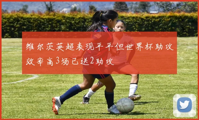 维尔茨英超表现平平但世界杯助攻效率高3场已送2助攻