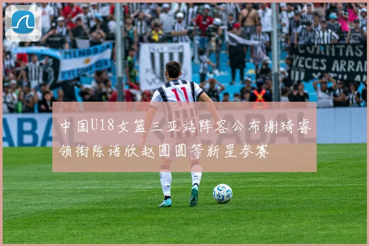 中国U18女篮三亚站阵容公布谢琦睿领衔陈语欣赵圆圆等新星参赛