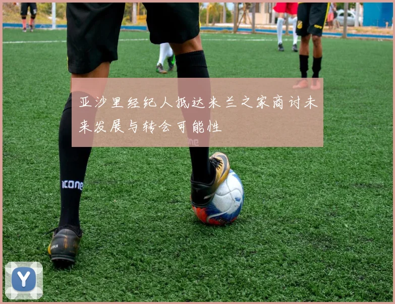 亚沙里经纪人抵达米兰之家商讨未来发展与转会可能性