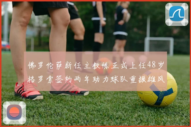 佛罗伦萨新任主教练正式上任48岁格罗索签约两年助力球队重振雄风