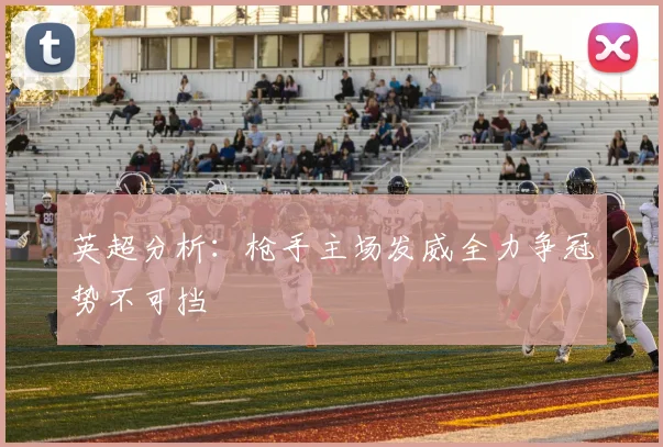 英超分析：枪手主场发威全力争冠势不可挡