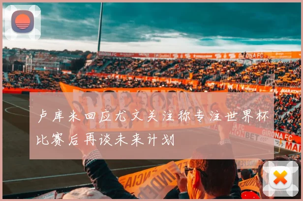 卢库米回应尤文关注称专注世界杯比赛后再谈未来计划