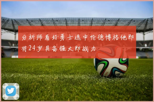 分析师看好勇士选中伦德博格他即将24岁具备强大即战力